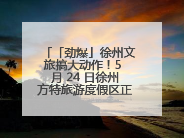 「劲爆」徐州文旅搞大动作！5 月 24 日徐州方特旅游度假区正式启幕，开启淮海旅游新篇章