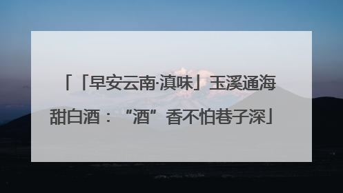 「早安云南·滇味」玉溪通海甜白酒：“酒”香不怕巷子深