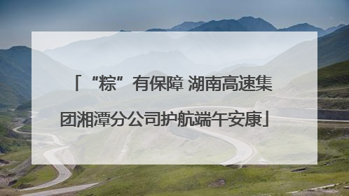 “粽”有保障 湖南高速集团湘潭分公司护航端午安康