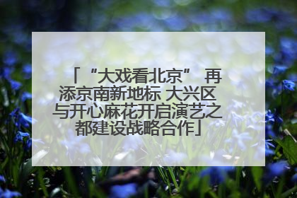 “大戏看北京” 再添京南新地标 大兴区与开心麻花开启演艺之都建设战略合作