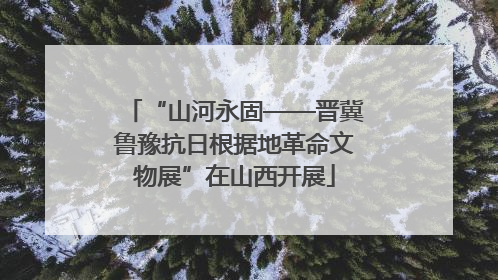 “山河永固——晋冀鲁豫抗日根据地革命文物展”在山西开展
