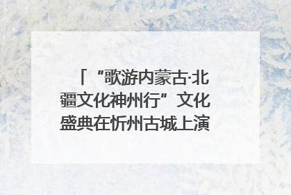 “歌游内蒙古·北疆文化神州行”文化盛典在忻州古城上演——蒙晋文化交融共谱文旅融合新篇