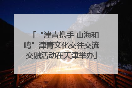 “津青携手 山海和鸣”津青文化交往交流交融活动在天津举办