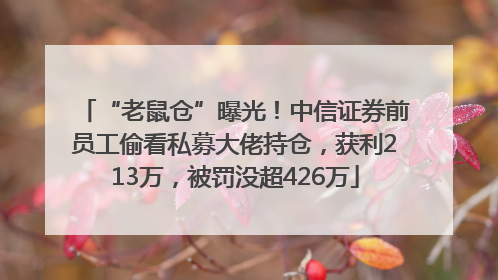 “老鼠仓”曝光！中信证券前员工偷看私募大佬持仓，获利213万，被罚没超426万