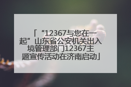 “12367与您在一起”山东省公安机关出入境管理部门12367主题宣传活动在济南启动
