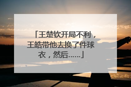 王楚钦开局不利，王皓带他去换了件球衣，然后……
