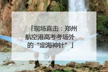 现场直击：郑州航空港高考考场外的“定海神针”