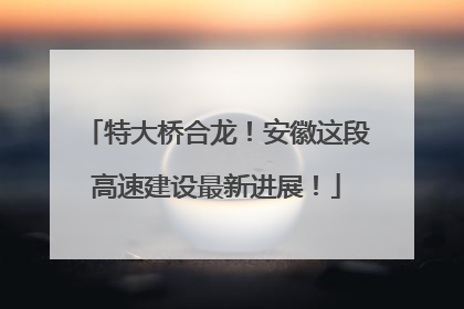 特大桥合龙！安徽这段高速建设最新进展！
