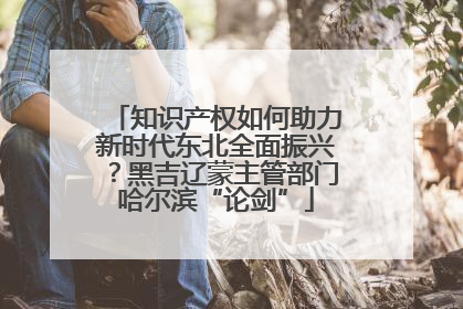 知识产权如何助力新时代东北全面振兴？黑吉辽蒙主管部门哈尔滨“论剑”