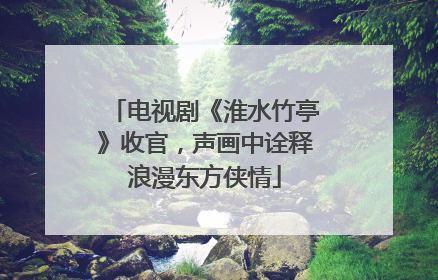 电视剧《淮水竹亭》收官，声画中诠释浪漫东方侠情