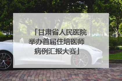 甘肃省人民医院举办首届住培医师病例汇报大赛