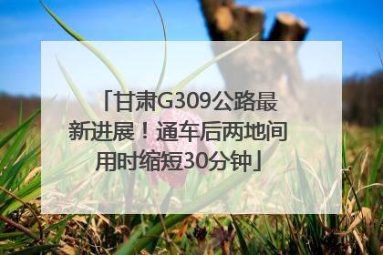 甘肃G309公路最新进展！通车后两地间用时缩短30分钟