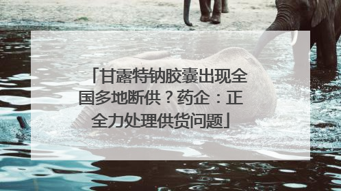 甘露特钠胶囊出现全国多地断供？药企：正全力处理供货问题