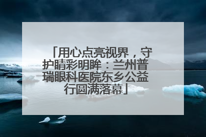 用心点亮视界，守护睛彩明眸：兰州普瑞眼科医院东乡公益行圆满落幕