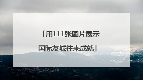 用111张图片展示国际友城往来成就