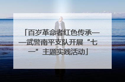百岁革命者红色传承——武警南平支队开展“七一”主题实践活动