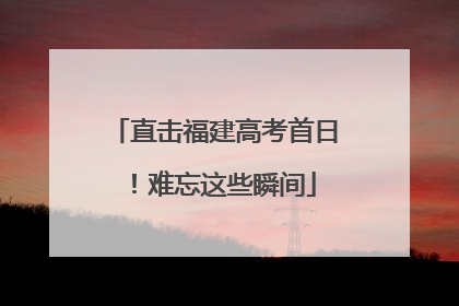 直击福建高考首日！难忘这些瞬间