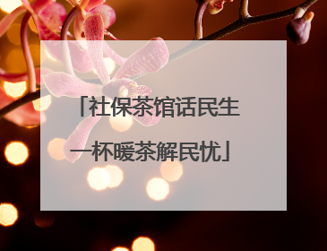 社保茶馆话民生 一杯暖茶解民忧