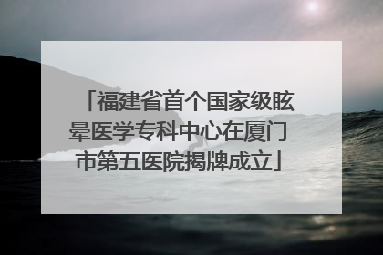 福建省首个国家级眩晕医学专科中心在厦门市第五医院揭牌成立
