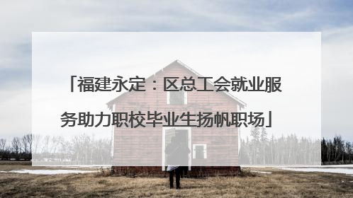 福建永定：区总工会就业服务助力职校毕业生扬帆职场