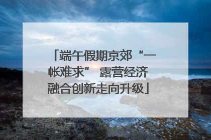 端午假期京郊“一帐难求” 露营经济融合创新走向升级