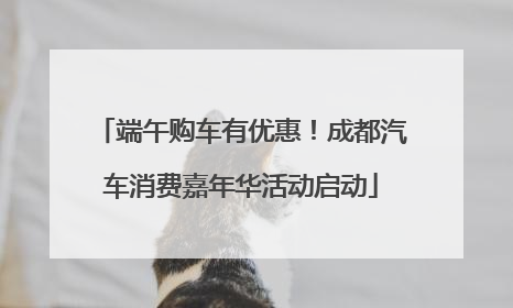 端午购车有优惠！成都汽车消费嘉年华活动启动