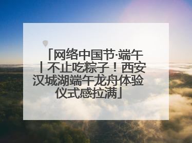 网络中国节·端午丨不止吃粽子！西安汉城湖端午龙舟体验仪式感拉满