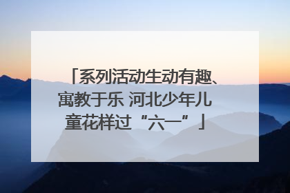 系列活动生动有趣、寓教于乐 河北少年儿童花样过“六一”