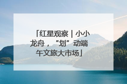红星观察｜小小龙舟，“划”动端午文旅大市场