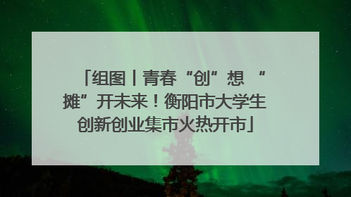组图丨青春“创”想 “摊”开未来！衡阳市大学生创新创业集市火热开市