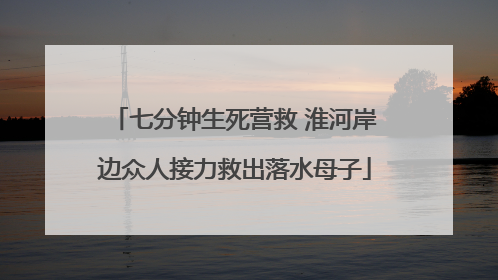 七分钟生死营救 淮河岸边众人接力救出落水母子