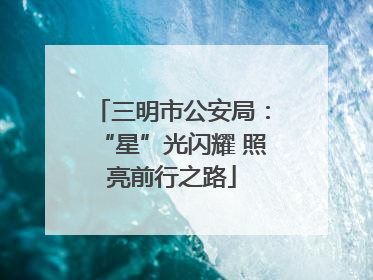 三明市公安局：“星”光闪耀 照亮前行之路