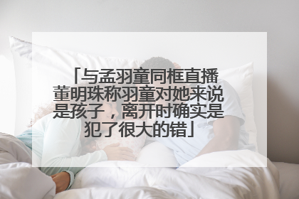 与孟羽童同框直播 董明珠称羽童对她来说是孩子，离开时确实是犯了很大的错