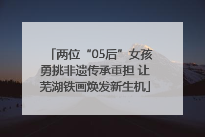 两位“05后”女孩勇挑非遗传承重担 让芜湖铁画焕发新生机