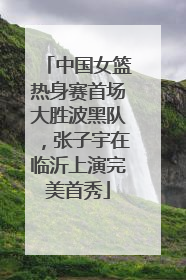 中国女篮热身赛首场大胜波黑队，张子宇在临沂上演完美首秀