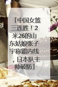 中国女篮三连胜！2米26的山东姑娘张子宇称霸内线，日本队主帅破防