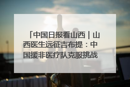 中国日报看山西｜山西医生远征吉布提：中国援非医疗队克服挑战救助非洲患者