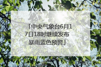 中央气象台6月17日18时继续发布暴雨蓝色预警