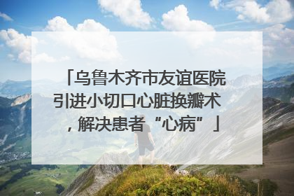 乌鲁木齐市友谊医院引进小切口心脏换瓣术，解决患者“心病”
