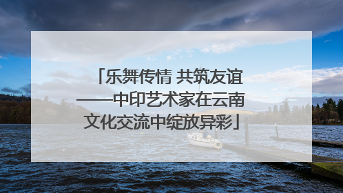 乐舞传情 共筑友谊——中印艺术家在云南文化交流中绽放异彩