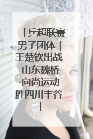 乒超联赛男子团体｜王楚钦出战 山东魏桥·向尚运动胜四川丰谷
