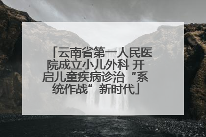 云南省第一人民医院成立小儿外科 开启儿童疾病诊治“系统作战”新时代