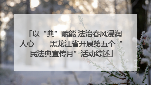 以“典”赋能 法治春风浸润人心——黑龙江省开展第五个“民法典宣传月”活动综述