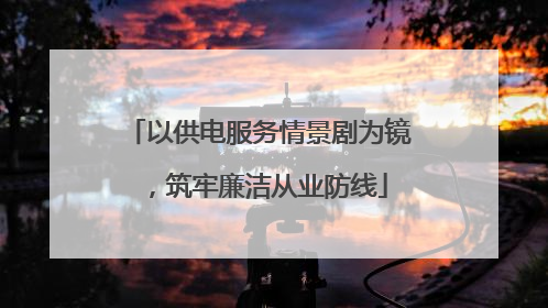 以供电服务情景剧为镜，筑牢廉洁从业防线