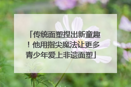 传统面塑捏出新童趣！他用指尖魔法让更多青少年爱上非遗面塑