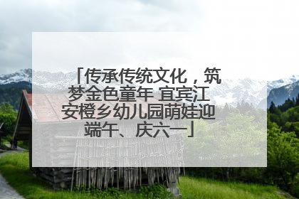 传承传统文化，筑梦金色童年 宜宾江安橙乡幼儿园萌娃迎端午、庆六一