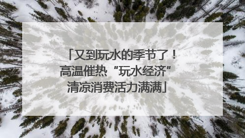 又到玩水的季节了！高温催热“玩水经济” 清凉消费活力满满