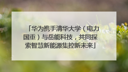 华为携手清华大学（电力国重）与岳能科技，共同探索智慧新能源集控新未来