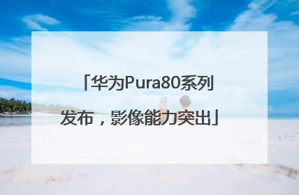 华为Pura80系列发布，影像能力突出