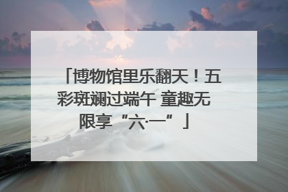 博物馆里乐翻天！五彩斑斓过端午 童趣无限享“六·一”
